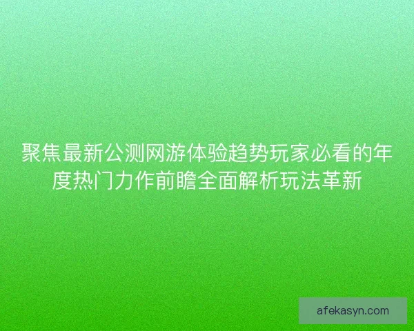 聚焦最新公测网游体验趋势玩家必看的年度热门力作前瞻全面解析玩法革新