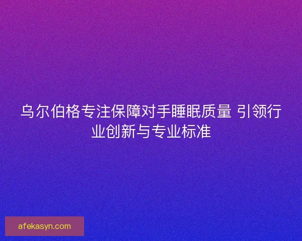 乌尔伯格专注保障对手睡眠质量 引领行业创新与专业标准