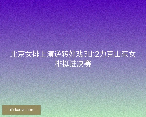 北京女排上演逆转好戏3比2力克山东女排挺进决赛