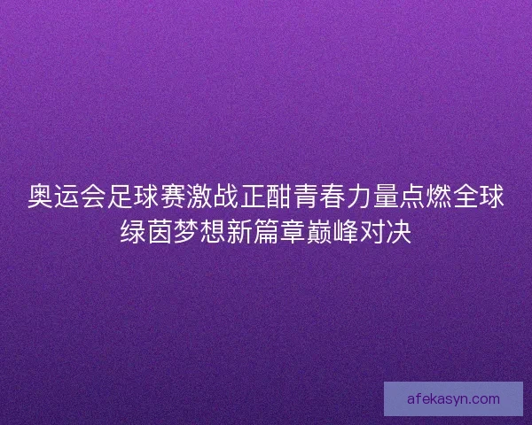 奥运会足球赛激战正酣青春力量点燃全球绿茵梦想新篇章巅峰对决