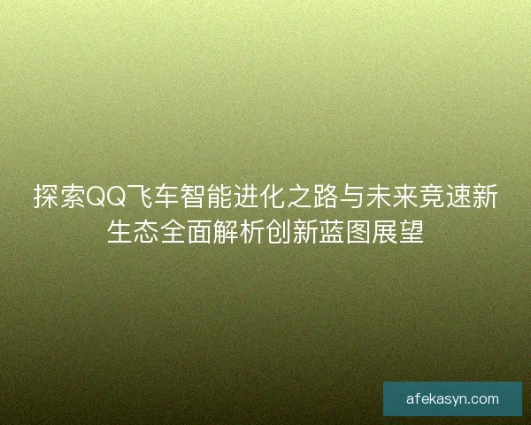 探索QQ飞车智能进化之路与未来竞速新生态全面解析创新蓝图展望