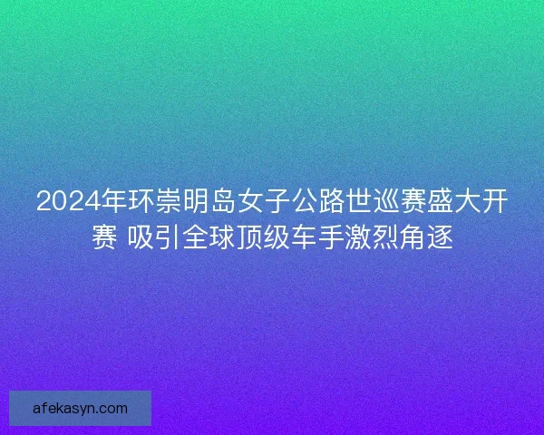 2024年环崇明岛女子公路世巡赛盛大开赛 吸引全球顶级车手激烈角逐