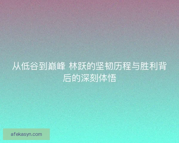 从低谷到巅峰 林跃的坚韧历程与胜利背后的深刻体悟